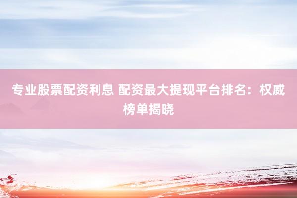 专业股票配资利息 配资最大提现平台排名：权威榜单揭晓