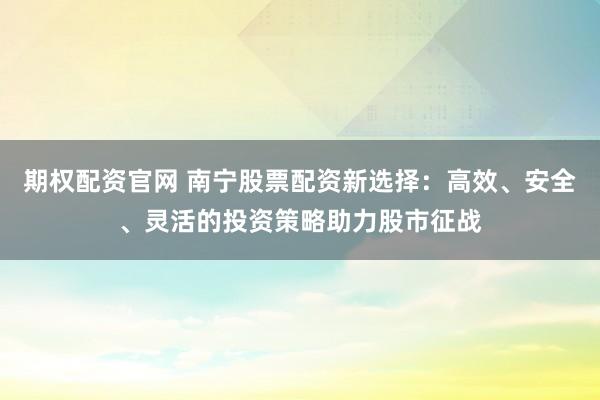 期权配资官网 南宁股票配资新选择：高效、安全、灵活的投资策略助力股市征战